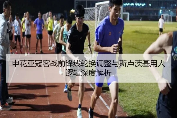 申花亚冠客战前锋线轮换调整与斯卢茨基用人逻辑深度解析